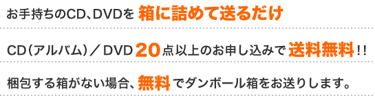 お手持ちのCD、DVDを箱に詰めて送るだけ　CD（アルバム）／DVD20点以上のお申し込みで送料無料！！　梱包する箱がない場合、無料でダンボール箱をお送りします。